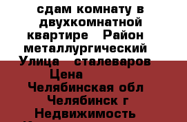 сдам комнату в двухкомнатной квартире › Район ­ металлургический › Улица ­ сталеваров › Цена ­ 4 000 - Челябинская обл., Челябинск г. Недвижимость » Квартиры аренда   